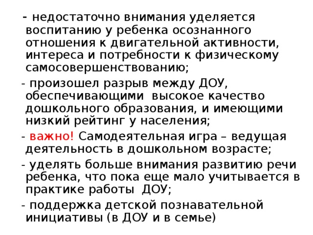  - недостаточно внимания уделяется воспитанию у ребенка осознанного отношения к двигательной активности, интереса и потребности к физическому самосовершенствованию;  - произошел разрыв между ДОУ, обеспечивающими высокое качество дошкольного образования, и имеющими низкий рейтинг у населения;  - важно! Самодеятельная игра – ведущая деятельность в дошкольном возрасте;  - уделять больше внимания развитию речи ребенка, что пока еще мало учитывается в практике работы ДОУ;  - поддержка детской познавательной инициативы (в ДОУ и в семье) 
