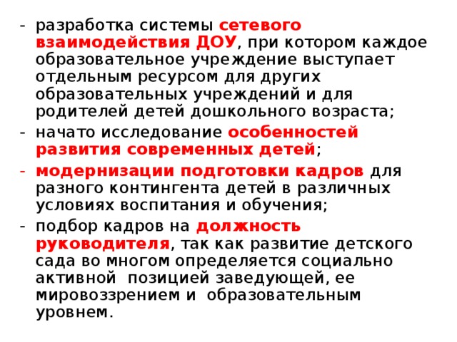 разработка системы сетевого взаимодействия ДОУ , при котором каждое образовательное учреждение выступает отдельным ресурсом для других образовательных учреждений и для родителей детей дошкольного возраста; начато исследование особенностей развития современных детей ; модернизации подготовки кадров для разного контингента детей в различных условиях воспитания и обучения; подбор кадров на должность руководителя , так как развитие детского сада во многом определяется социально активной позицией заведующей, ее мировоззрением и образовательным уровнем.  
