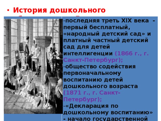 История дошкольного образования в России  последняя треть XIX века - первый бесплатный, «народный детский сад» и платный частный детский сад для детей интеллигенции (1866 г., г. Санкт-Петербург); общество содействия первоначальному воспитанию детей дошкольного возраста (1871 г., г. Санкт-Петербург); «Декларация по дошкольному воспитанию» - начало государственной системы дошкольного образования (20.11.1917 г.)  