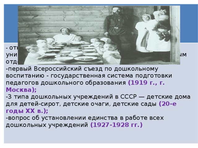 - открыт второй Московский государственный университет, педагогический факультет с дошкольным отделением (1918 г.); первый Всероссийский съезд по дошкольному воспитанию - государственная система подготовки педагогов дошкольного образования (1919 г., г. Москва); 3 типа дошкольных учреждений в СССР — детские дома для детей-сирот, детские очаги, детские сады (20-е годы XX в.); вопрос об установлении единства в работе всех дошкольных учреждений (1927-1928 гг.)  