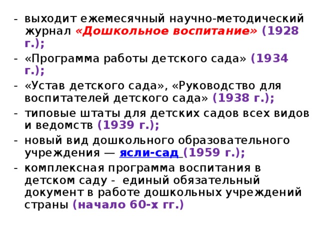 выходит ежемесячный научно-методический журнал «Дошкольное воспитание» (1928 г.); «Программа работы детского сада» (1934 г.); «Устав детского сада», «Руководство для воспитателей детского сада» (1938 г.); типовые штаты для детских садов всех видов и ведомств (1939 г.); новый вид дошкольного образовательного учреждения — ясли-сад  (1959 г.); комплексная программа воспитания в детском саду - единый обязательный документ в работе дошкольных учреждений страны (начало 60-х гг.)   
