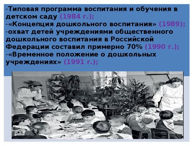 Типовая программа воспитания и обучения в детском саду (1984 г.); «Концепция дошкольного воспитания» (1989); охват детей учреждениями общественного дошкольного воспитания в Российской Федерации составил примерно 70% (1990 г.); «Временное положение о дошкольных учреждениях» (1991 г.);  