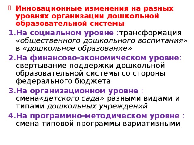 Инновационные изменения на разных уровнях организации дошкольной образовательной системы На социальном уровне : трансформация «общественного дошкольного воспитания » в «дошкольное образование» На финансово-экономическом уровне : свертывание поддержки дошкольной образовательной системы со стороны федерального бюджета На организационном уровне : смена «детского сада» разными видами и типами дошкольных учреждений На программно-методическом уровне : смена типовой программы вариативными   