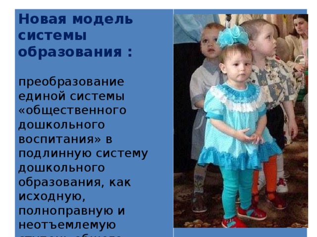  Новая модель системы образования :  преобразование единой системы «общественного дошкольного воспитания» в подлинную систему дошкольного образования, как исходную, полноправную и неотъемлемую ступень общего образования. 