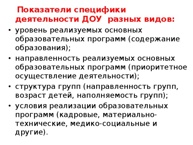  Показатели специфики деятельности ДОУ разных видов: уровень реализуемых основных образовательных программ (содержание образования); направленность реализуемых основных образовательных программ (приоритетное осуществление деятельности); структура групп (направленность групп, возраст детей, наполняемость групп); условия реализации образовательных программ (кадровые, материально-технические, медико-социальные и другие). 