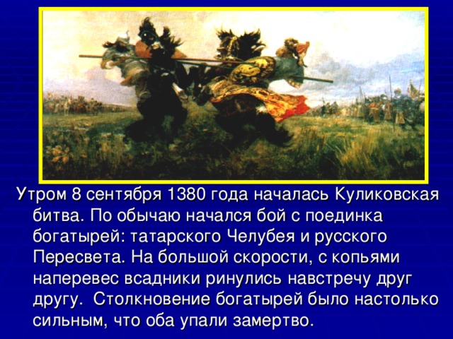 Утром 8 сентября 1380 года началась Куликовская битва. По обычаю начался бой с поединка богатырей: татарского Челубея и русского Пересвета. На большой скорости, с копьями наперевес всадники ринулись навстречу друг другу.  Столкновение богатырей было настолько сильным, что оба упали замертво. 