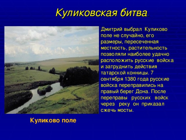 Куликовская битва . Дмитрий выбрал Куликово поле не случайно, его размеры, пересеченная местность, растительность  позволяли наиболее удачно расположить русские  войска и затруднить действия татарской конницы. 7 сентября 1380 года русские войска переправились на правый берег Дона. После переправы русских войск через реку он приказал сжечь мосты. Куликово поле 