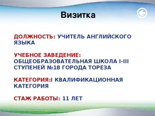 Визитка ДОЛЖНОСТЬ: УЧИТЕЛЬ АНГЛИЙСКОГО ЯЗ Ы КА   УЧЕБНОЕ ЗАВЕДЕНИЕ: ОБЩЕОБРАЗОВАТЕЛЬНАЯ ШКОЛА I - III СТУПЕНЕЙ №18 ГОРОДА ТОРЕЗА   КАТЕГОРИЯ: I КВАЛИФИКАЦИОННАЯ КАТЕГОР И Я   СТАЖ РАБОТЫ: 11 ЛЕТ   