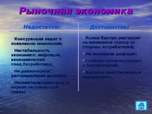 Рыночная экономика Недостатки : Достоинства : Рынок быстро реагирует на изменение спроса со стороны потребителей; Не возможен дефицит; Свобода производителей и потребителей; Высокие адаптационные возможности. Конкуренция ведет к появлению монополий; Нестабильность экономики: инфляция, экономический спад,безработица; Не равномерное распределение доходов; Незаинтересованность в охране окружающей среды. 