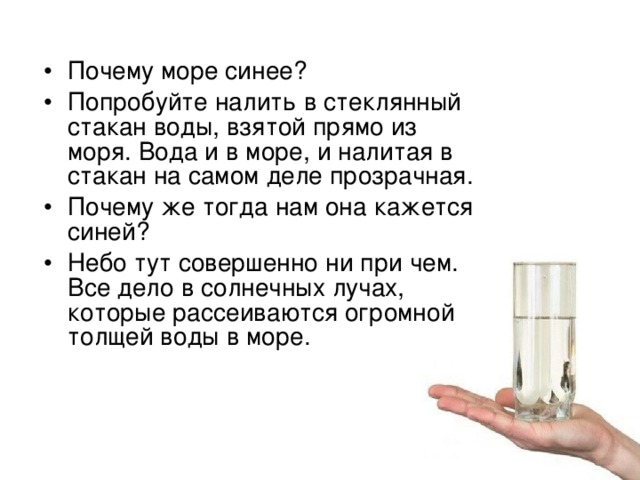 Почему море синее? Попробуйте налить в стеклянный стакан воды, взятой прямо из моря. Вода и в море, и налитая в стакан на самом деле прозрачная. Почему же тогда нам она кажется синей? Небо тут совершенно ни при чем. Все дело в солнечных лучах, которые рассеиваются огромной толщей воды в море. 