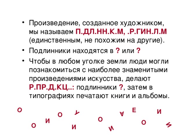 О И А У И Произведение, созданное художником, мы называем П.ДЛ.НН.К.М,  .Р.ГИН.Л.М (единственным, не похожим на другие). Подлинники находятся в ? или ? Чтобы в любом уголке земли люди могли познакомиться с наиболее знаменитыми произведениями искусства, делают Р.ПР.Д.КЦ..:  подлинники ? , затем в типографиях печатают книги и альбомы. Е И О О И О О И 