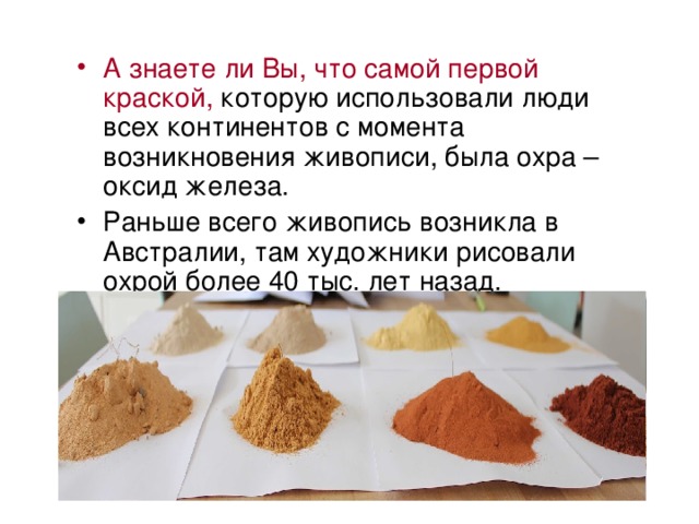 А знаете ли Вы, что самой первой краской, которую использовали люди всех континентов с момента возникновения живописи, была охра – оксид железа. Раньше всего живопись возникла в Австралии, там художники рисовали охрой более 40 тыс. лет назад. Аборигены использовали охру для ритуальной раскраски, а красная (обожженная) охра наносилась на грудь мальчикам при их посвящении в мужчины. 