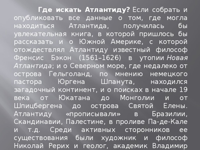  Где искать Атлантиду?  Если собрать и опубликовать все данные о том, где могла находиться Атлантида, получилась бы увлекательная книга, в которой пришлось бы рассказать и о Южной Америке, с которой отождествлял Атлантиду известный философ Френсис Бэкон (1561–1626) в утопии  Новая Атлантида ; и о Северном море, где недалеко от острова Гельголанд, по мнению немецкого пастора Юргена Шпанута, находился загадочный континент, и о поисках в начале 19 века от Юкатана до Монголии и от Шпицбергена до острова Святой Елены. Атлантиду «прописывали» в Бразилии, Скандинавии, Палестине, в проливе Па-де-Кале и т.д. Среди активных сторонников ее существования были художник и философ Николай Рерих и геолог, академик Владимир Обручев. В последнее время взгляды исследователей все чаще обращаются к островам Крит и Тира (Стронгеле), в античности остров Фера.  