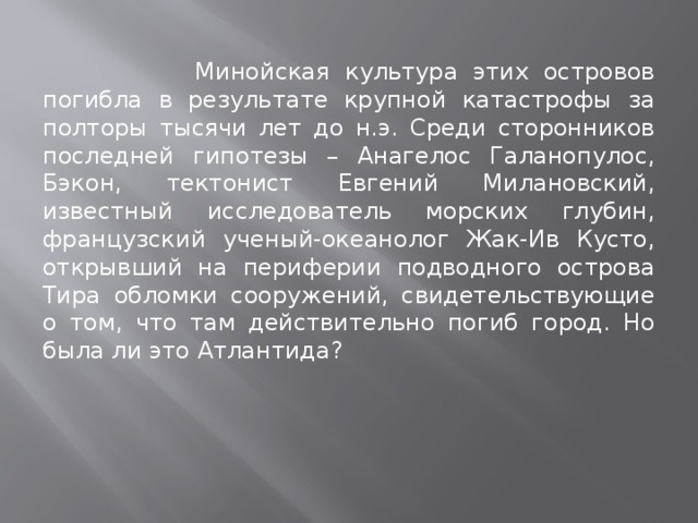  Минойская культура этих островов погибла в результате крупной катастрофы за полторы тысячи лет до н.э. Среди сторонников последней гипотезы – Анагелос Галанопулос, Бэкон, тектонист Евгений Милановский, известный исследователь морских глубин, французский ученый-океанолог Жак-Ив Кусто, открывший на периферии подводного острова Тира обломки сооружений, свидетельствующие о том, что там действительно погиб город. Но была ли это Атлантида? 