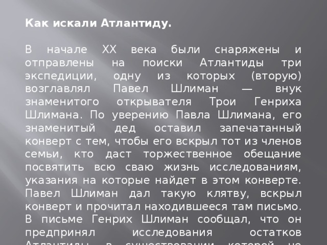 Как искали Атлантиду.   В начале XX века были снаряжены и отправлены на поиски Атлантиды три экспедиции, одну из которых (вторую) возглавлял Павел Шлиман — внук знаменитого открывателя Трои Генриха Шлимана. По уверению Павла Шлимана, его знаменитый дед оставил запечатанный конверт с тем, чтобы его вскрыл тот из членов семьи, кто даст торжественное обещание посвятить всю сваю жизнь исследованиям, указания на которые найдет в этом конверте. Павел Шлиман дал такую клятву, вскрыл конверт и прочитал находившееся там письмо. В письме Генрих Шлиман сообщал, что он предпринял исследования остатков Атлантиды, в существовании которой не сомневается и которую считает колыбелью всей нашей цивилизации.  
