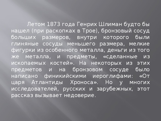  Летом 1873 года Генрих Шлиман будто бы нашел (при раскопках в Трое), бронзовый сосуд больших размеров, внутри которого были глиняные сосуды меньшего размера, мелкие фигурки из особенного металла, деньги из того же металла, и предметы, «сделанные из ископаемых костей». На некоторых из этих предметов и на бронзовом сосуде было написано финикийскими иероглифами: «От царя Атлантиды Хроноса». Но у многих исследователей, русских и зарубежных, этот рассказ вызывает недоверие. 