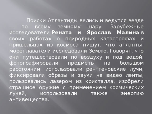  Поиски Атлантиды велись и ведутся везде — по всему земному шару. Зарубежные исследователи  Рената и Ярослав Малина  в своих работах о природных катастрофах и пришельцах из космоса пишут, что атланты-мореплаватели исследовали Землю. Говорят, что они путешествовали по воздуху и под водой, фотографировали предметы на большом расстоянии, использовали рентгеновские лучи, фиксировали образы и звуки на видео ленты, пользовались лазером из кристалла, изобрели страшное оружие с применением космических лучей, использовали также энергию антивещества.  