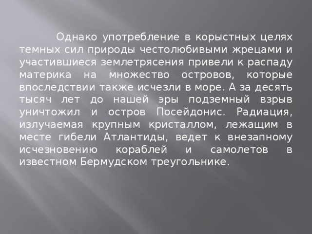  Однако употребление в корыстных целях темных сил природы честолюбивыми жрецами и участившиеся землетрясения привели к распаду материка на множество островов, которые впоследствии также исчезли в море. А за десять тысяч лет до нашей эры подземный взрыв уничтожил и остров Посейдонис. Радиация, излучаемая крупным кристаллом, лежащим в месте гибели Атлантиды, ведет к внезапному исчезновению кораблей и самолетов в известном Бермудском треугольнике. 