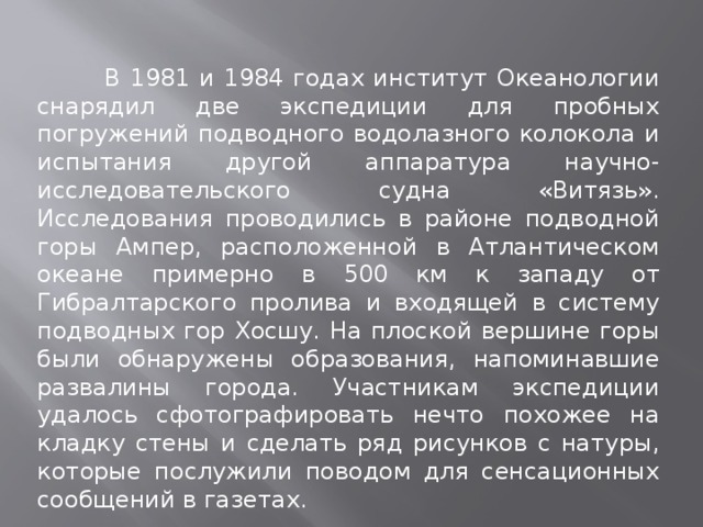  В 1981 и 1984 годах институт Океанологии снарядил две экспедиции для пробных погружений подводного водолазного колокола и испытания другой аппаратура научно-исследовательского судна «Витязь». Исследования проводились в районе подводной горы Ампер, расположенной в Атлантическом океане примерно в 500 км к западу от Гибралтарского пролива и входящей в систему подводных гор Хосшу. На плоской вершине горы были обнаружены образования, напоминавшие развалины города. Участникам экспедиции удалось сфотографировать нечто похожее на кладку стены и сделать ряд рисунков с натуры, которые послужили поводом для сенсационных сообщений в газетах. 