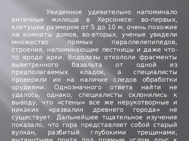  Увиденное удивительно напоминало античные жилища в Херсонесе: во-первых, клетушки размером от 5 до 10 м, очень похожие на комнаты домов, во-вторых, ученые увидели множество прямых параллелепипедов, строения, напоминающие лестницы и даже что-то вроде арки. Водолазы откололи фрагменты выветренного базальта от одной из предполагаемых кладок, а специалисты проверили их на наличие следов обработки орудиями. Однозначного ответа найти не удалось, однако, специалисты склонились к выводу, что «стены» все же нерукотворные и никаких «развалин древнего города» не существует. Дальнейшее тщательное изучение показало, что гора представляет собой старый вулкан, разбитый глубокими трещинами, вытянутыми почти под прямым углом друг к другу и создающими впечатление «комнат». 