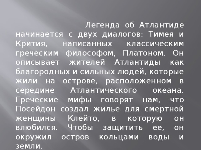  Легенда об Атлантиде начинается с двух диалогов: Тимея и Крития, написанных классическим греческим философом, Платоном. Он описывает жителей Атлантиды как благородных и сильных людей, которые жили на острове, расположенном в середине Атлантического океана. Греческие мифы говорят нам, что Посейдон создал жилье для смертной женщины Клейто, в которую он влюбился. Чтобы защитить ее, он окружил остров кольцами воды и земли. 