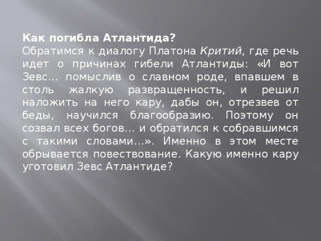 Как погибла Атлантида?  Обратимся к диалогу Платона  Критий , где речь идет о причинах гибели Атлантиды: «И вот Зевс… помыслив о славном роде, впавшем в столь жалкую развращенность, и решил наложить на него кару, дабы он, отрезвев от беды, научился благообразию. Поэтому он созвал всех богов… и обратился к собравшимся с такими словами…». Именно в этом месте обрывается повествование. Какую именно кару уготовил Зевс Атлантиде? 