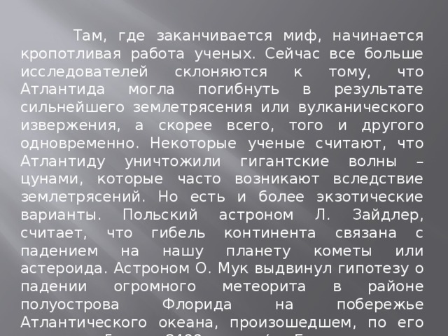  Там, где заканчивается миф, начинается кропотливая работа ученых. Сейчас все больше исследователей склоняются к тому, что Атлантида могла погибнуть в результате сильнейшего землетрясения или вулканического извержения, а скорее всего, того и другого одновременно. Некоторые ученые считают, что Атлантиду уничтожили гигантские волны – цунами, которые часто возникают вследствие землетрясений. Но есть и более экзотические варианты. Польский астроном Л. Зайдлер, считает, что гибель континента связана с падением на нашу планету кометы или астероида. Астроном О. Мук выдвинул гипотезу о падении огромного метеорита в районе полуострова Флорида на побережье Атлантического океана, произошедшем, по его расчетам, 5 июня 8499 до н.э. (по Григорианскому календарю) и ставшим причиной катастрофы. 