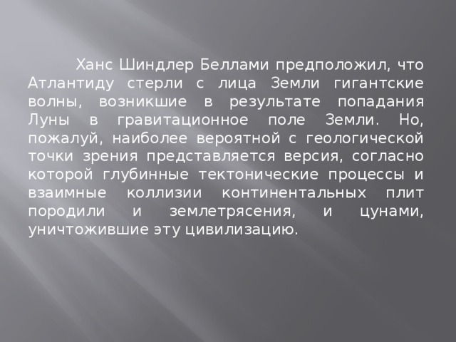  Ханс Шиндлер Беллами предположил, что Атлантиду стерли с лица Земли гигантские волны, возникшие в результате попадания Луны в гравитационное поле Земли. Но, пожалуй, наиболее вероятной с геологической точки зрения представляется версия, согласно которой глубинные тектонические процессы и взаимные коллизии континентальных плит породили и землетрясения, и цунами, уничтожившие эту цивилизацию. 