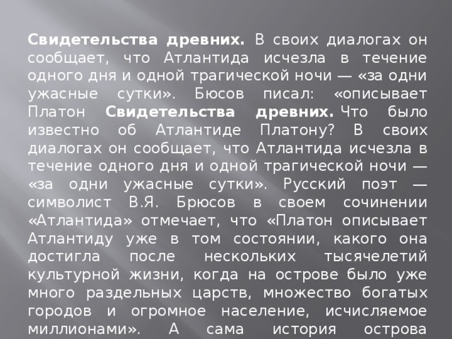 Свидетельства древних. В своих диалогах он сообщает, что Атлантида исчезла в течение одного дня и одной трагической ночи — «за одни ужасные сутки». Бюсов писал: «описывает Платон Свидетельства древних.  Что было известно об Атлантиде Платону? В своих диалогах он сообщает, что Атлантида исчезла в течение одного дня и одной трагической ночи — «за одни ужасные сутки». Русский поэт — символист В.Я. Брюсов в своем сочинении «Атлантида» отмечает, что «Платон описывает Атлантиду уже в том состоянии, какого она достигла после нескольких тысячелетий культурной жизни, когда на острове было уже много раздельных царств, множество богатых городов и огромное население, исчисляемое миллионами». А сама история острова начиналась с раздела земли между тремя богами-братьями: Зевсом, Аидом и Посейдоном. 