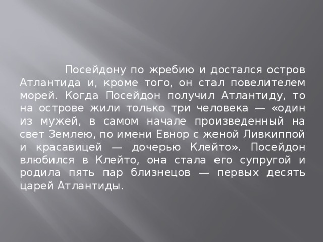 Посейдону по жребию и достался остров Атлантида и, кроме того, он стал повелителем морей. Когда Посейдон получил Атлантиду, то на острове жили только три человека — «один из мужей, в самом начале произведенный на свет Землею, по имени Евнор с женой Ливкиппой и красавицей — дочерью Клейто». Посейдон влюбился в Клейто, она стала его супругой и родила пять пар близнецов — первых десять царей Атлантиды. 