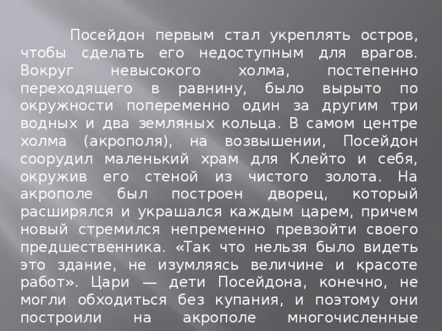  Посейдон первым стал укреплять остров, чтобы сделать его недоступным для врагов. Вокруг невысокого холма, постепенно переходящего в равнину, было вырыто по окружности попеременно один за другим три водных и два земляных кольца. В самом центре холма (акрополя), на возвышении, Посейдон соорудил маленький храм для Клейто и себя, окружив его стеной из чистого золота. На акрополе был построен дворец, который расширялся и украшался каждым царем, причем новый стремился непременно превзойти своего предшественника. «Так что нельзя было видеть это здание, не изумляясь величине и красоте работ». Цари — дети Посейдона, конечно, не могли обходиться без купания, и поэтому они построили на акрополе многочисленные купальни. 