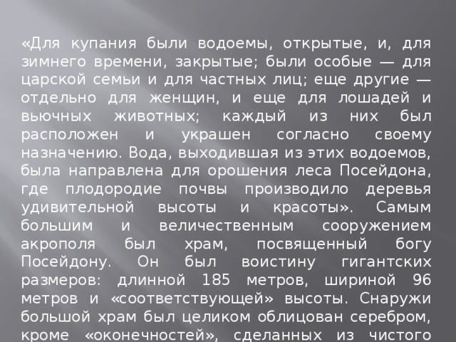 «Для купания были водоемы, открытые, и, для зимнего времени, закрытые; были особые — для царской семьи и для частных лиц; еще другие — отдельно для женщин, и еще для лошадей и вьючных животных; каждый из них был расположен и украшен согласно своему назначению. Вода, выходившая из этих водоемов, была направлена для орошения леса Посейдона, где плодородие почвы производило деревья удивительной высоты и красоты». Самым большим и величественным сооружением акрополя был храм, посвященный богу Посейдону. Он был воистину гигантских размеров: длинной 185 метров, шириной 96 метров и «соответствующей» высоты. Снаружи большой храм был целиком облицован серебром, кроме «оконечностей», сделанных из чистого золота. Внутри храма было много статуй из золота.  