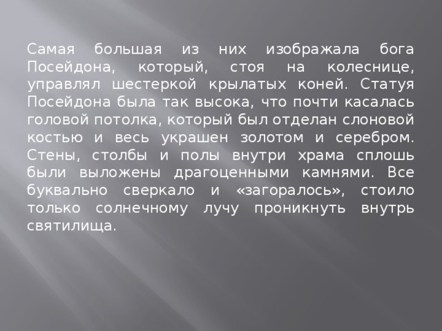 Самая большая из них изображала бога Посейдона, который, стоя на колеснице, управлял шестеркой крылатых коней. Статуя Посейдона была так высока, что почти касалась головой потолка, который был отделан слоновой костью и весь украшен золотом и серебром. Стены, столбы и полы внутри храма сплошь были выложены драгоценными камнями. Все буквально сверкало и «загоралось», стоило только солнечному лучу проникнуть внутрь святилища. 