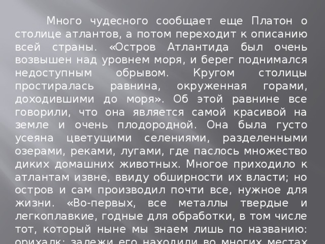  Много чудесного сообщает еще Платон о столице атлантов, а потом переходит к описанию всей страны. «Остров Атлантида был очень возвышен над уровнем моря, и берег поднимался недоступным обрывом. Кругом столицы простиралась равнина, окруженная горами, доходившими до моря». Об этой равнине все говорили, что она является самой красивой на земле и очень плодородной. Она была густо усеяна цветущими селениями, разделенными озерами, реками, лугами, где паслось множество диких домашних животных. Многое приходило к атлантам извне, ввиду обширности их власти; но остров и сам производил почти все, нужное для жизни. «Во-первых, все металлы твердые и легкоплавкие, годные для обработки, в том числе тот, который ныне мы знаем лишь по названию: орихалк: залежи его находили во многих местах острова; после золота это был самый драгоценный из металлов.  