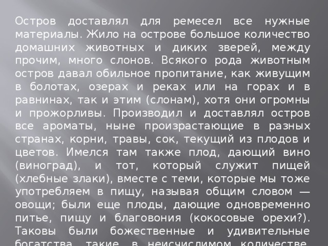 Остров доставлял для ремесел все нужные материалы. Жило на острове большое количество домашних животных и диких зверей, между прочим, много слонов. Всякого рода животным остров давал обильное пропитание, как живущим в болотах, озерах и реках или на горах и в равнинах, так и этим (слонам), хотя они огромны и прожорливы. Производил и доставлял остров все ароматы, ныне произрастающие в разных странах, корни, травы, сок, текущий из плодов и цветов. Имелся там также плод, дающий вино (виноград), и тот, который служит пищей (хлебные злаки), вместе с теми, которые мы тоже употребляем в пищу, называя общим словом — овощи; были еще плоды, дающие одновременно питье, пищу и благовония (кокосовые орехи?). Таковы были божественные и удивительные богатства, такие, в неисчислимом количестве, производил этот остров». 