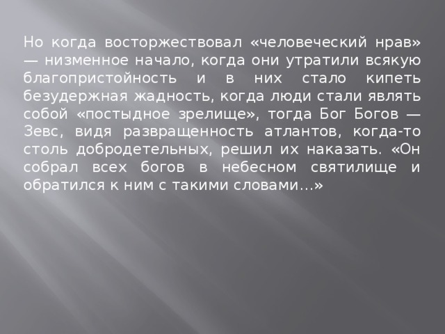 Но когда восторжествовал «человеческий нрав» — низменное начало, когда они утратили всякую благопристойность и в них стало кипеть безудержная жадность, когда люди стали являть собой «постыдное зрелище», тогда Бог Богов — Зевс, видя развращенность атлантов, когда-то столь добродетельных, решил их наказать. «Он собрал всех богов в небесном святилище и обратился к ним с такими словами…» 