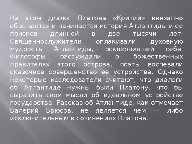 На этом диалог Платона «Критий» внезапно обрывается и начинается история Атлантиды и ее поисков длинной в две тысячи лет. Священнослужители оплакивали духовную мудрость Атлантиды, осквернившей себя. Философы рассуждали о божественных правителях этого острова, поэты воспевали сказочное совершенство ее устройства. Однако некоторые исследователи считают, что диалоги об Атлантиде нужны были Платону, что бы выразить свои мысли об идеальном устройстве государства. Рассказ об Атлантиде, как отмечает Валерий Брюсов, не является чем — либо исключительным в сочинениях Платона. 