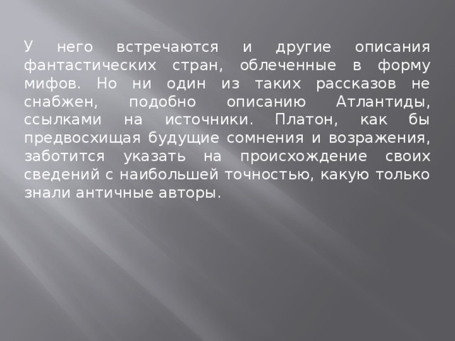 У него встречаются и другие описания фантастических стран, облеченные в форму мифов. Но ни один из таких рассказов не снабжен, подобно описанию Атлантиды, ссылками на источники. Платон, как бы предвосхищая будущие сомнения и возражения, заботится указать на происхождение своих сведений с наибольшей точностью, какую только знали античные авторы. 