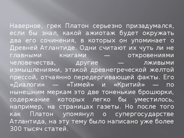 Наверное, грек Платон серьезно призадумался, если бы знал, какой ажиотаж будет окружать два его сочинения, в которых он упоминает о Древней Атлантиде. Одни считают их чуть ли не главными книгами — откровениями человечества, другие — лживыми измышлениями, этакой древнегреческой желтой прессой, отчаянно передергивающей факты. Его «Диалоги» — «Тимей» и «Критий» — по нынешним меркам это две тоненькие брошюрки, содержание которых легко бы уместилось, например, на страницах газеты. Но после того как Платон упомянул о супергосударстве Атлантида, на эту тему было написано уже более 300 тысяч статей. 