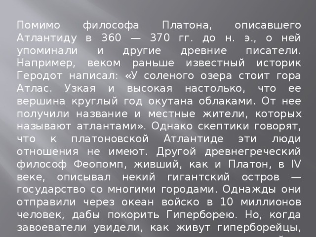 Помимо философа Платона, описавшего Атлантиду в 360 — 370 гг. до н. э., о ней упоминали и другие древние писатели. Например, веком раньше известный историк Геродот написал: «У соленого озера стоит гора Атлас. Узкая и высокая настолько, что ее вершина круглый год окутана облаками. От нее получили название и местные жители, которых называют атлантами». Однако скептики говорят, что к платоновской Атлантиде эти люди отношения не имеют. Другой древнегреческий философ Феопомп, живший, как и Платон, в IV веке, описывал некий гигантский остров — государство со многими городами. Однажды они отправили через океан войско в 10 миллионов человек, дабы покорить Гиперборею. Но, когда завоеватели увидели, как живут гиперборейцы, они сочли их несчастными и вернулись домой за океан». 