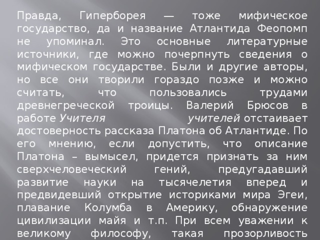 Правда, Гиперборея — тоже мифическое государство, да и название Атлантида Феопомп не упоминал. Это основные литературные источники, где можно почерпнуть сведения о мифическом государстве. Были и другие авторы, но все они творили гораздо позже и можно считать, что пользовались трудами древнегреческой троицы. Валерий Брюсов в работе  Учителя учителей  отстаивает достоверность рассказа Платона об Атлантиде. По его мнению, если допустить, что описание Платона – вымысел, придется признать за ним сверхчеловеческий гений, предугадавший развитие науки на тысячелетия вперед и предвидевший открытие историками мира Эгеи, плавание Колумба в Америку, обнаружение цивилизации майя и т.п. При всем уважении к великому философу, такая прозорливость невозможна, поэтому возникает более правдоподобное объяснение: Платон ссылался на египетские манускрипты, пришедшие из глубины веков. 