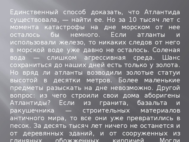 Единственный способ доказать, что Атлантида существовала, — найти ее. Но за 10 тысяч лет с момента катастрофы на дне морском от нее осталось бы немного. Если атланты и использовали железо, то никаких следов от него в морской воде уже давно не осталось. Соленая вода — слишком агрессивная среда. Шанс сохраниться до наших дней есть только у золота. Но вряд ли атланты возводили золотые статуи высотой в десятки метров. Более маленькие предметы разыскать на дне невозможно. Другой вопрос: из чего строили свои дома аборигены Атлантиды? Если из гранита, базальта и ракушечника — строительных материалов античного мира, то все они уже превратились в песок. За десять тысяч лет ничего не останется и от деревянных зданий, и от сооруженных из глиняных обожженных кирпичей. Могли сохраниться лишь постройки из мрамора.   