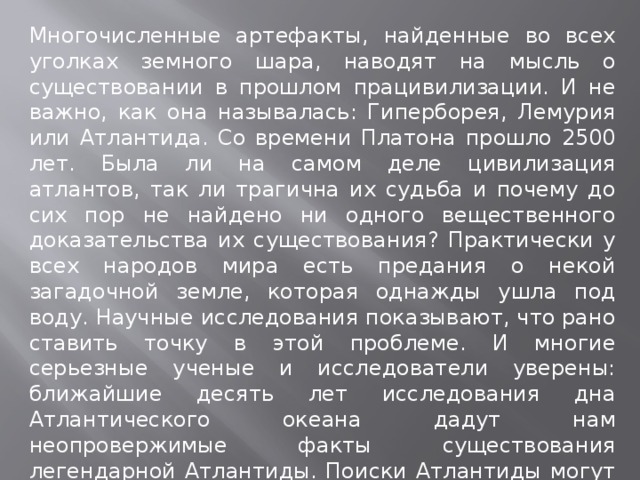 Многочисленные артефакты, найденные во всех уголках земного шара, наводят на мысль о существовании в прошлом працивилизации. И не важно, как она называлась: Гиперборея, Лемурия или Атлантида. Со времени Платона прошло 2500 лет. Была ли на самом деле цивилизация атлантов, так ли трагична их судьба и почему до сих пор не найдено ни одного вещественного доказательства их существования? Практически у всех народов мира есть предания о некой загадочной земле, которая однажды ушла под воду. Научные исследования показывают, что рано ставить точку в этой проблеме. И многие серьезные ученые и исследователи уверены: ближайшие десять лет исследования дна Атлантического океана дадут нам неопровержимые факты существования легендарной Атлантиды. Поиски Атлантиды могут стать уникальным междисциплинарным исследованием с использованием методов геологии, океанологии, истории, анализа древних рукописей и документов. 