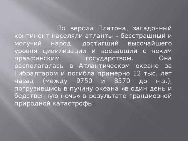  По версии Платона, загадочный континент населяли атланты – бесстрашный и могучий народ, достигший высочайшего уровня цивилизации и воевавший с неким праафинским государством. Она располагалась в Атлантическом океане за Гибралтаром и погибла примерно 12 тыс. лет назад (между 9750 и 8570 до н.э.), погрузившись в пучину океана «в один день и бедственную ночь» в результате грандиозной природной катастрофы. 