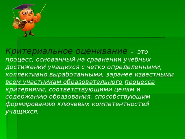     Критериальное оценивание – это процесс, основанный на сравнении учебных достижений учащихся с четко определенными, коллективно выработанными, заранее известными всем участникам образовательного  процесса критериями, соответствующими целям и содержанию образования, способствующим формированию ключевых компетентностей учащихся.   