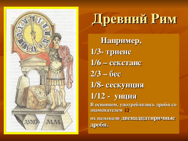 Древний Рим  Например, 1/3- триенс 1/6 – секстанс 2/3 – бес 1/8- сескунция 1/12 - унция В основном, употреблялись дроби со знаменателем 12 , их называли двенадцатиричные дроби. бес 