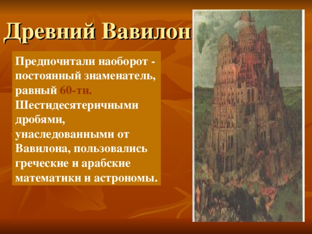 Древний Вавилон Предпочитали наоборот - постоянный знаменатель, равный 60-ти. Шестидесятеричными дробями, унаследованными от Вавилона, пользовались греческие и арабские математики и астрономы. 