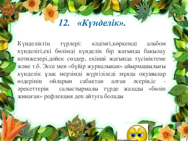 Күнделіктің түрлері: кәдімгі,көркемді альбом күнделігі,екі бөлімді күнделік бір жағында бақылау нәтижелері,дәйек сөздер, екінші жағында түсініктеме және т.б. Эссе мен «бүйір журналынан» айырмашылығы күнделік ұзақ мерзімді жүргізіледі мұнда оқушылар өздерінің ойларын сабақтан алған әсерін,іс - әрекеттерін салыстырмалы түрде жазады «бөліп жинаған» рефлекция деп айтуға болады 