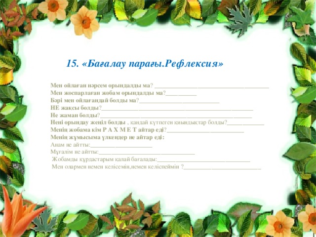        15. «Бағалау парағы.Рефлексия»  Мен ойлаған нәрсем орындалды ма ? _____________________________________  Мен жоспарлаған жобам орындалды ма ?__________  Бәрі мен ойлағандай болды ма ?__________________________  НЕ жақсы болды ?_________________________________________________  Не жаман болды ?_________________________________________________  Нені орындау жеңіл болды , қандай күтпеген қиындықтар болды?____________  Менің жобама кім Р А Х М Е Т айтар еді ?_________________________  Менің жұмысыма үлкендер не айтар еді:  Анам не айтты:____________________  Мұғалім не айтты:_______________________________  Жобамды құрдастарым қалай бағалады:______________________________  Мен олармен немен келісемін,немен келіспеймін ?_________________________ 