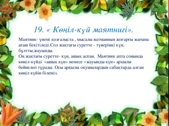  19. « Көңіл-күй маятнигі».   Маятник- үнемі қозғалыста , мысалы ватманның жоғарғы жағына ағаш бекітіледі.Сол жақтағы суретте - түнерінкі күн, бұлтты,жауынды. Оң жақта ғы суретте - күн, ашық аспан. Маятник апта соңында көңіл-күйді «ашық күн» немесе «жауынды күн» арқылы бейнелеп тұрады. Осы арқылы оқушылардың сабақтарда алған көңіл күйін білеміз. 
